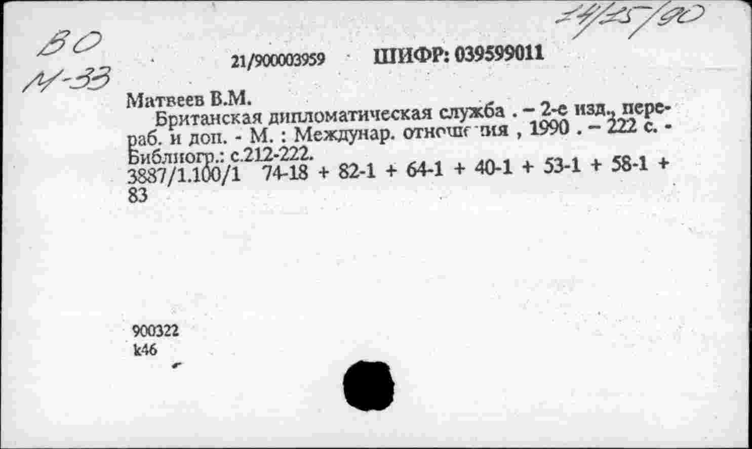 ﻿21/900003959 ШИФР: 039599011
Матвеев В.М.	-л - .
Британская дипломатическая служба . -2-е изд., перс-раб. и доп. - М. : Междунар. отноше ния , 1990	Ш.С.-
Библиогр.: с.212-222.	,
3887/1.100/1 74-18 + 82-1 + 64-1 + 40-1 + 53-1 + 58-1 + 83
900322 к46